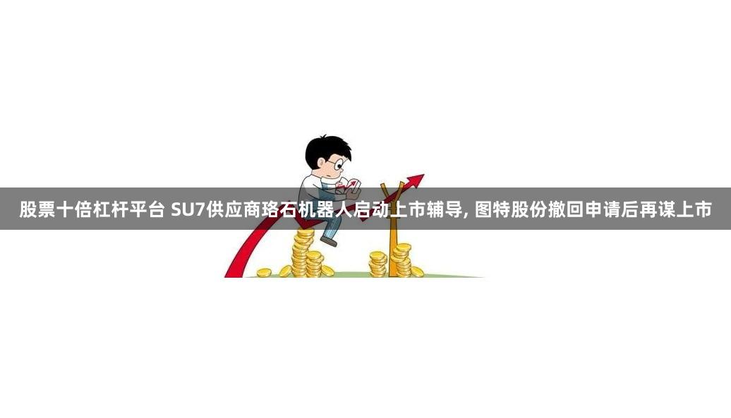 股票十倍杠杆平台 SU7供应商珞石机器人启动上市辅导, 图特股份撤回申请后再谋上市