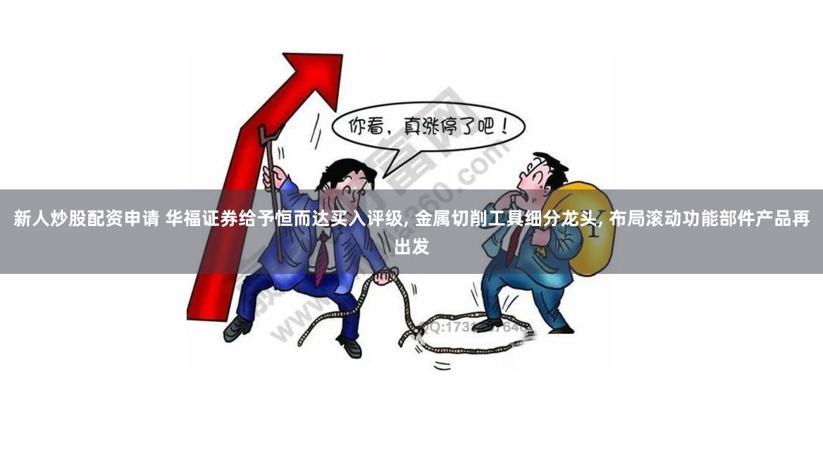新人炒股配资申请 华福证券给予恒而达买入评级, 金属切削工具细分龙头, 布局滚动功能部件产品再出发