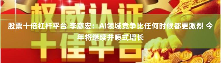 股票十倍杠杆平台 李彦宏：AI领域竞争比任何时候都更激烈 今年将继续井喷式增长