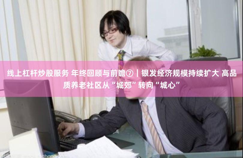 线上杠杆炒股服务 年终回顾与前瞻⑦｜银发经济规模持续扩大 高品质养老社区从“城郊”转向“城心”