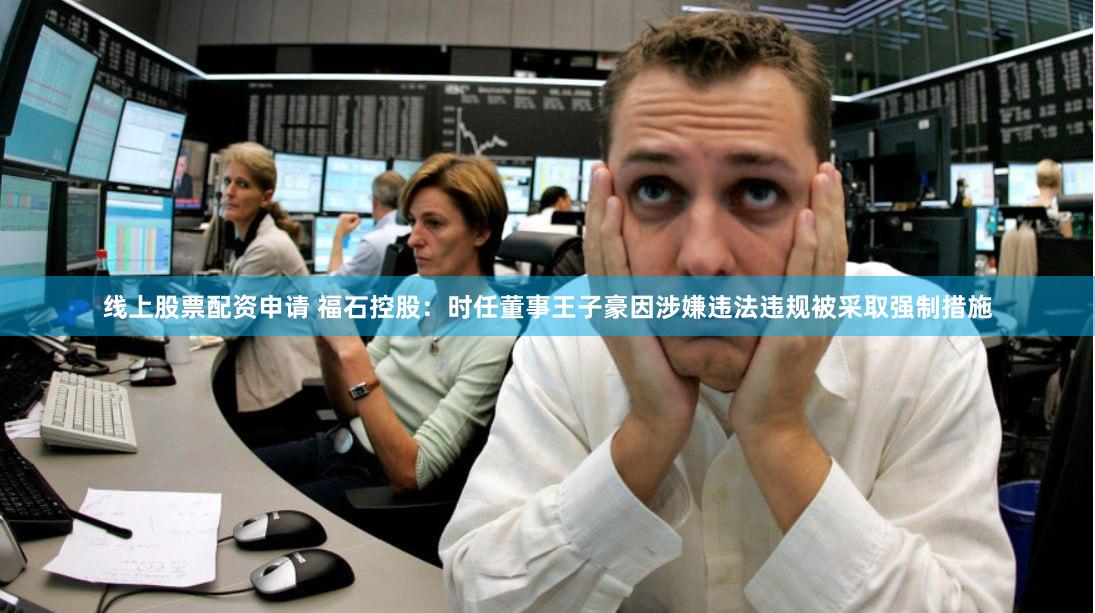 线上股票配资申请 福石控股：时任董事王子豪因涉嫌违法违规被采取强制措施