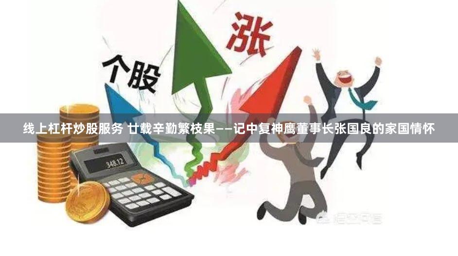 线上杠杆炒股服务 廿载辛勤繁枝果——记中复神鹰董事长张国良的家国情怀