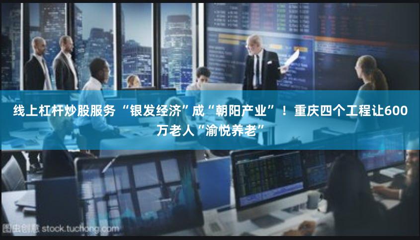 线上杠杆炒股服务 “银发经济”成“朝阳产业” ！重庆四个工程让600万老人“渝悦养老”
