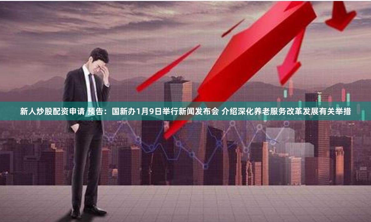 新人炒股配资申请 预告：国新办1月9日举行新闻发布会 介绍深化养老服务改革发展有关举措