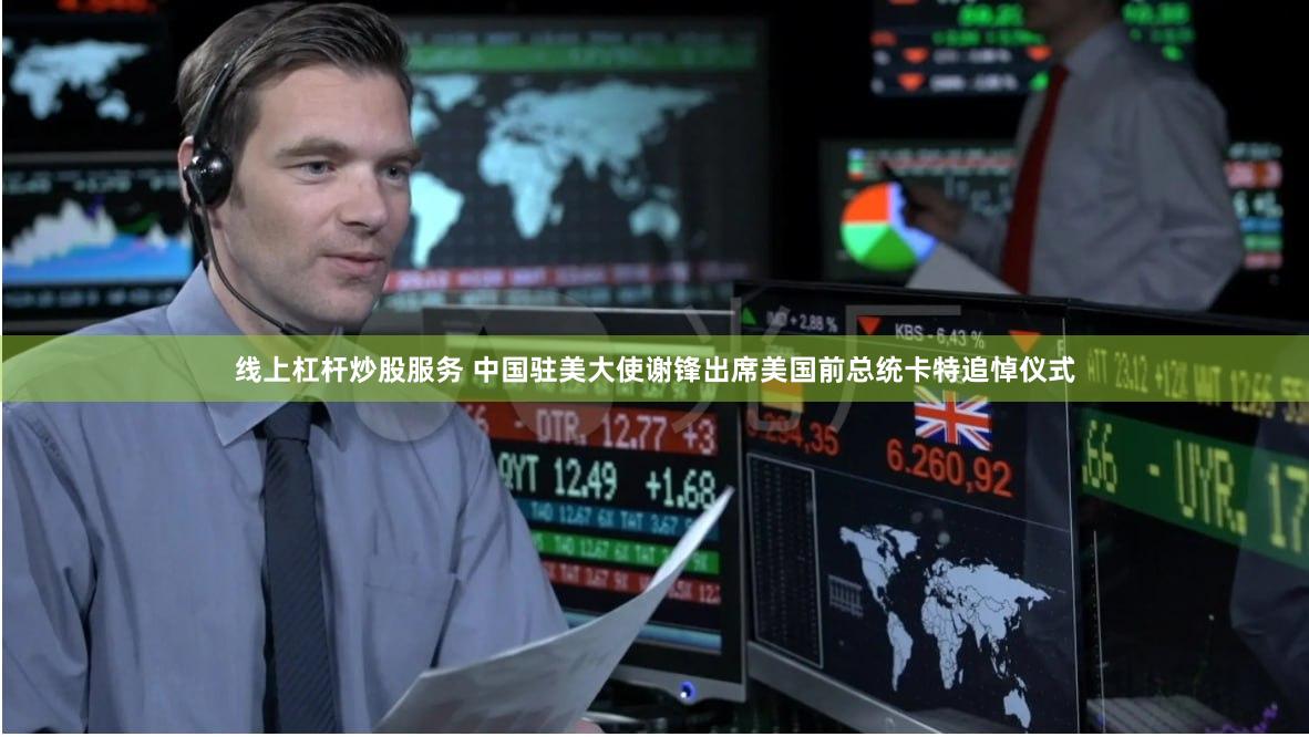 线上杠杆炒股服务 中国驻美大使谢锋出席美国前总统卡特追悼仪式
