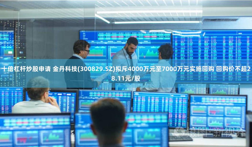 十倍杠杆炒股申请 金丹科技(300829.SZ)拟斥4000万元至7000万元实施回购 回购价不超28.11元/股