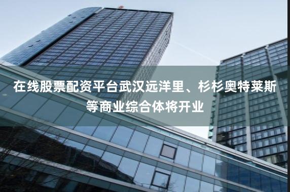 在线股票配资平台武汉远洋里、杉杉奥特莱斯等商业综合体将开业