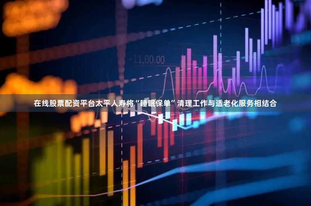 在线股票配资平台太平人寿将“睡眠保单”清理工作与适老化服务相结合