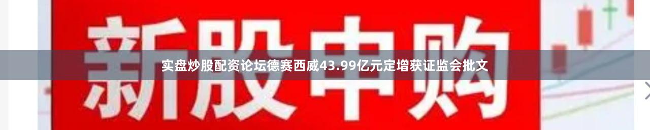 实盘炒股配资论坛德赛西威43.99亿元定增获证监会批文